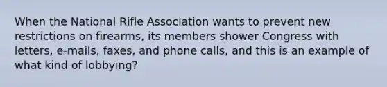 When the National Rifle Association wants to prevent new restrictions on firearms, its members shower Congress with letters, e-mails, faxes, and phone calls, and this is an example of what kind of lobbying?