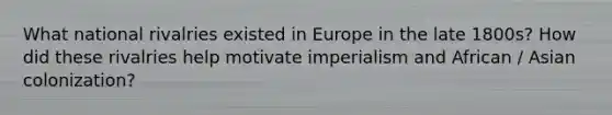 What national rivalries existed in Europe in the late 1800s? How did these rivalries help motivate imperialism and African / Asian colonization?