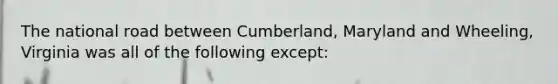 The national road between Cumberland, Maryland and Wheeling, Virginia was all of the following except: