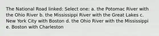 The National Road linked: Select one: a. the Potomac River with the Ohio River b. the Mississippi River with the Great Lakes c. New York City with Boston d. the Ohio River with the Mississippi e. Boston with Charleston