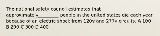 The national safety council estimates that approximately_________ people in the united states die each year because of an electric shock from 120v and 277v circuits. A 100 B 200 C 300 D 400