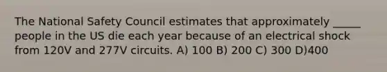 The National Safety Council estimates that approximately _____ people in the US die each year because of an electrical shock from 120V and 277V circuits. A) 100 B) 200 C) 300 D)400