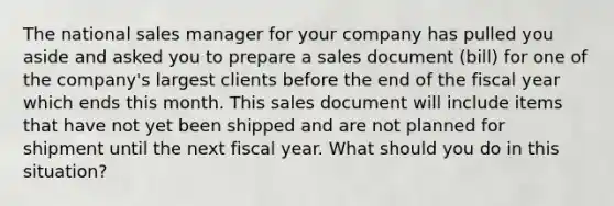 The national sales manager for your company has pulled you aside and asked you to prepare a sales document (bill) for one of the company's largest clients before the end of the fiscal year which ends this month. This sales document will include items that have not yet been shipped and are not planned for shipment until the next fiscal year. What should you do in this situation?