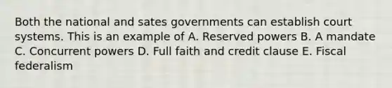 Both the national and sates governments can establish court systems. This is an example of A. Reserved powers B. A mandate C. Concurrent powers D. Full faith and credit clause E. Fiscal federalism