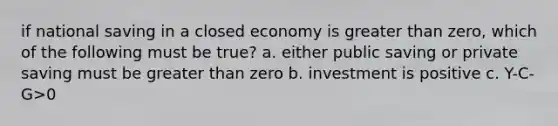 if national saving in a closed economy is greater than zero, which of the following must be true? a. either public saving or private saving must be greater than zero b. investment is positive c. Y-C-G>0