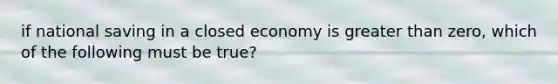 if national saving in a closed economy is greater than zero, which of the following must be true?