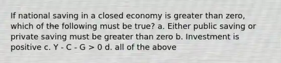 If national saving in a closed economy is <a href='https://www.questionai.com/knowledge/ktgHnBD4o3-greater-than' class='anchor-knowledge'>greater than</a> zero, which of the following must be true? a. Either public saving or private saving must be greater than zero b. Investment is positive c. Y - C - G > 0 d. all of the above