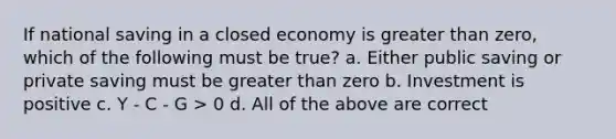 If national saving in a closed economy is greater than zero, which of the following must be true? a. Either public saving or private saving must be greater than zero b. Investment is positive c. Y - C - G > 0 d. All of the above are correct