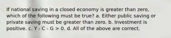 If national saving in a closed economy is <a href='https://www.questionai.com/knowledge/ktgHnBD4o3-greater-than' class='anchor-knowledge'>greater than</a> zero, which of the following must be true? a. Either public saving or private saving must be greater than zero. b. Investment is positive. c. Y - C - G > 0. d. All of the above are correct.