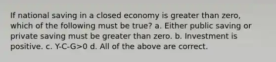 If national saving in a closed economy is greater than zero, which of the following must be true? a. Either public saving or private saving must be greater than zero. b. Investment is positive. c. Y-C-G>0 d. All of the above are correct.