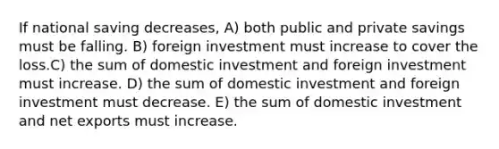 If national saving decreases, A) both public and private savings must be falling. B) foreign investment must increase to cover the loss.C) the sum of domestic investment and foreign investment must increase. D) the sum of domestic investment and foreign investment must decrease. E) the sum of domestic investment and net exports must increase.