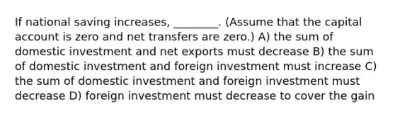 If national saving increases, ________. (Assume that the capital account is zero and net transfers are zero.) A) the sum of domestic investment and net exports must decrease B) the sum of domestic investment and foreign investment must increase C) the sum of domestic investment and foreign investment must decrease D) foreign investment must decrease to cover the gain