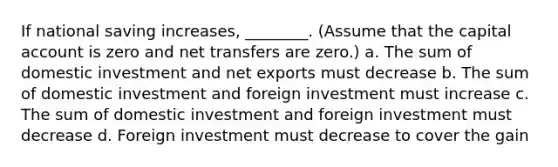 If national saving increases, ________. (Assume that the capital account is zero and net transfers are zero.) a. The sum of domestic investment and net exports must decrease b. The sum of domestic investment and foreign investment must increase c. The sum of domestic investment and foreign investment must decrease d. Foreign investment must decrease to cover the gain