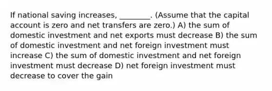 If national saving increases, ________. (Assume that the capital account is zero and net transfers are zero.) A) the sum of domestic investment and net exports must decrease B) the sum of domestic investment and net foreign investment must increase C) the sum of domestic investment and net foreign investment must decrease D) net foreign investment must decrease to cover the gain