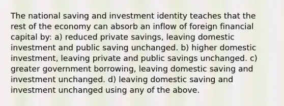 The national saving and investment identity teaches that the rest of the economy can absorb an inflow of foreign financial capital by: a) reduced private savings, leaving domestic investment and public saving unchanged. b) higher domestic investment, leaving private and public savings unchanged. c) greater government borrowing, leaving domestic saving and investment unchanged. d) leaving domestic saving and investment unchanged using any of the above.