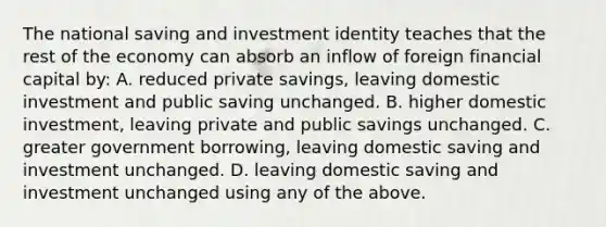 The national saving and investment identity teaches that the rest of the economy can absorb an inflow of foreign financial capital by: A. reduced private savings, leaving domestic investment and public saving unchanged. B. higher domestic investment, leaving private and public savings unchanged. C. greater government borrowing, leaving domestic saving and investment unchanged. D. leaving domestic saving and investment unchanged using any of the above.