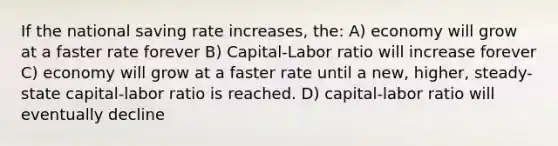 If the national saving rate increases, the: A) economy will grow at a faster rate forever B) Capital-Labor ratio will increase forever C) economy will grow at a faster rate until a new, higher, steady-state capital-labor ratio is reached. D) capital-labor ratio will eventually decline