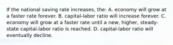 If the national saving rate increases, the: A. economy will grow at a faster rate forever. B. capital-labor ratio will increase forever. C. economy will grow at a faster rate until a new, higher, steady-state capital-labor ratio is reached. D. capital-labor ratio will eventually decline.