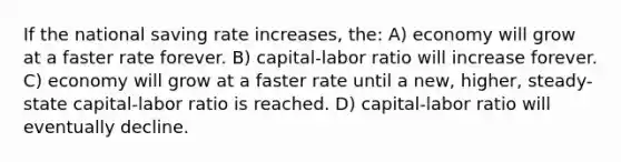 If the national saving rate increases, the: A) economy will grow at a faster rate forever. B) capital-labor ratio will increase forever. C) economy will grow at a faster rate until a new, higher, steady-state capital-labor ratio is reached. D) capital-labor ratio will eventually decline.