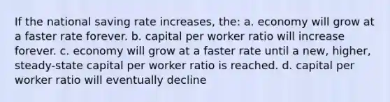 If the national saving rate increases, the: a. economy will grow at a faster rate forever. b. capital per worker ratio will increase forever. c. economy will grow at a faster rate until a new, higher, steady-state capital per worker ratio is reached. d. capital per worker ratio will eventually decline