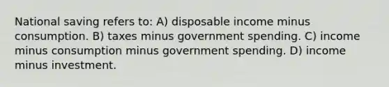 National saving refers to: A) disposable income minus consumption. B) taxes minus government spending. C) income minus consumption minus government spending. D) income minus investment.