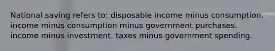 National saving refers to: disposable income minus consumption. income minus consumption minus government purchases. income minus investment. taxes minus government spending.