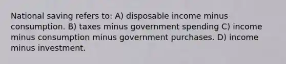 National saving refers to: A) disposable income minus consumption. B) taxes minus government spending C) income minus consumption minus government purchases. D) income minus investment.