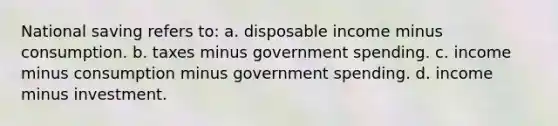 National saving refers to: a. disposable income minus consumption. b. taxes minus government spending. c. income minus consumption minus government spending. d. income minus investment.