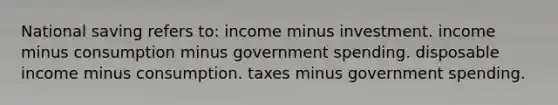 National saving refers to: income minus investment. income minus consumption minus government spending. disposable income minus consumption. taxes minus government spending.