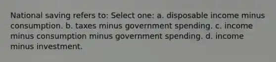 National saving refers to: Select one: a. disposable income minus consumption. b. taxes minus government spending. c. income minus consumption minus government spending. d. income minus investment.