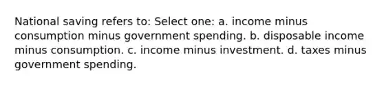 National saving refers to: Select one: a. income minus consumption minus government spending. b. disposable income minus consumption. c. income minus investment. d. taxes minus government spending.