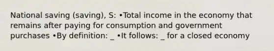 National saving (saving), S: •Total income in the economy that remains after paying for consumption and government purchases •By definition: _ •It follows: _ for a closed economy