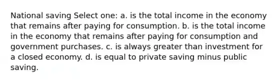 National saving Select one: a. is the total income in the economy that remains after paying for consumption. b. is the total income in the economy that remains after paying for consumption and government purchases. c. is always <a href='https://www.questionai.com/knowledge/ktgHnBD4o3-greater-than' class='anchor-knowledge'>greater than</a> investment for a closed economy. d. is equal to private saving minus public saving.