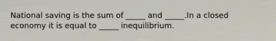 National saving is the sum of _____ and _____.In a closed economy it is equal to _____ inequilibrium.