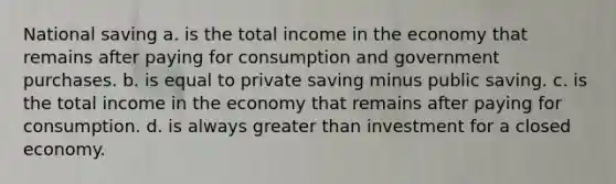 National saving a. is the total income in the economy that remains after paying for consumption and government purchases. b. is equal to private saving minus public saving. c. is the total income in the economy that remains after paying for consumption. d. is always greater than investment for a closed economy.