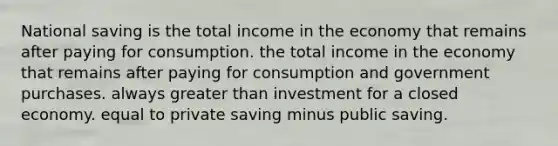 National saving is the total income in the economy that remains after paying for consumption. the total income in the economy that remains after paying for consumption and government purchases. always greater than investment for a closed economy. equal to private saving minus public saving.