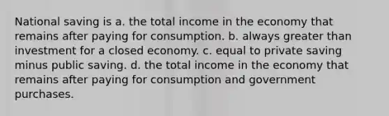 National saving is a. the total income in the economy that remains after paying for consumption. b. always greater than investment for a closed economy. c. equal to private saving minus public saving. d. the total income in the economy that remains after paying for consumption and government purchases.