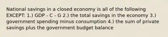 National savings in a closed economy is all of the following EXCEPT: 1.) GDP - C - G 2.) the total savings in the economy 3.) government spending minus consumption 4.) the sum of private savings plus the government budget balance