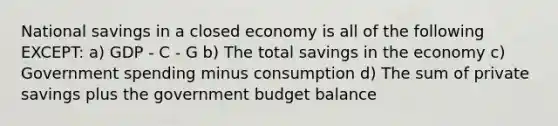 National savings in a closed economy is all of the following EXCEPT: a) GDP - C - G b) The total savings in the economy c) Government spending minus consumption d) The sum of private savings plus the government budget balance