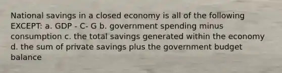 National savings in a closed economy is all of the following EXCEPT: a. GDP - C- G b. government spending minus consumption c. the total savings generated within the economy d. the sum of private savings plus the government budget balance