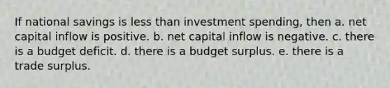 If national savings is less than investment spending, then a. net capital inflow is positive. b. net capital inflow is negative. c. there is a budget deficit. d. there is a budget surplus. e. there is a trade surplus.