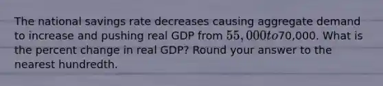 The national savings rate decreases causing aggregate demand to increase and pushing real GDP from 55,000 to70,000. What is the percent change in real GDP? Round your answer to the nearest hundredth.