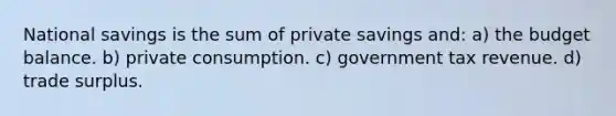 National savings is the sum of private savings and: a) the budget balance. b) private consumption. c) government tax revenue. d) trade surplus.