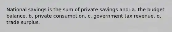 National savings is the sum of private savings and: a. the budget balance. b. private consumption. c. government tax revenue. d. trade surplus.