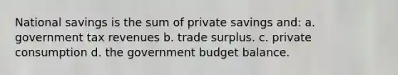 National savings is the sum of private savings and: a. government tax revenues b. trade surplus. c. private consumption d. the government budget balance.