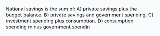 National savings is the sum of: A) private savings plus the budget balance. B) private savings and government spending. C) investment spending plus consumption. D) consumption spending minus government spendin