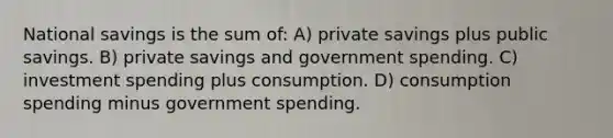 National savings is the sum of: A) private savings plus public savings. B) private savings and government spending. C) investment spending plus consumption. D) consumption spending minus government spending.