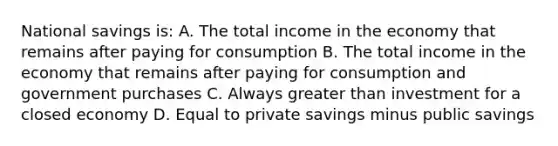 National savings is: A. The total income in the economy that remains after paying for consumption B. The total income in the economy that remains after paying for consumption and government purchases C. Always greater than investment for a closed economy D. Equal to private savings minus public savings