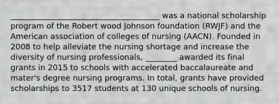 ______________________________________ was a national scholarship program of the Robert wood Johnson foundation (RWJF) and the American association of colleges of nursing (AACN). Founded in 2008 to help alleviate the nursing shortage and increase the diversity of nursing professionals, ________ awarded its final grants in 2015 to schools with accelerated baccalaureate and mater's degree nursing programs. In total, grants have provided scholarships to 3517 students at 130 unique schools of nursing.