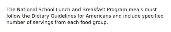 The National School Lunch and Breakfast Program meals must follow the Dietary Guidelines for Americans and include specified number of servings from each food group.